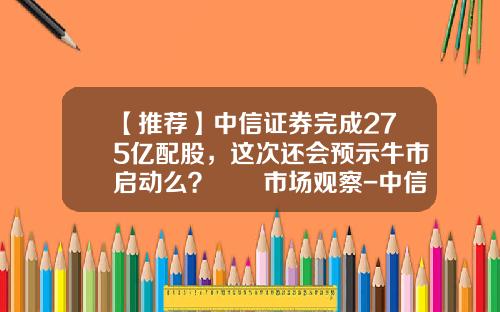 【推荐】中信证券完成275亿配股，这次还会预示牛市启动么？  市场观察-中信证卷一年高位是多少