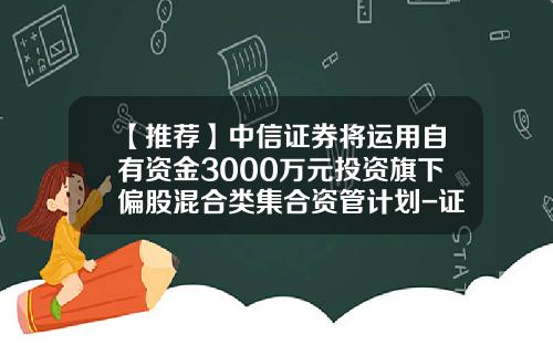 【推荐】中信证券将运用自有资金3000万元投资旗下偏股混合类集合资管计划-证券公司资金使用