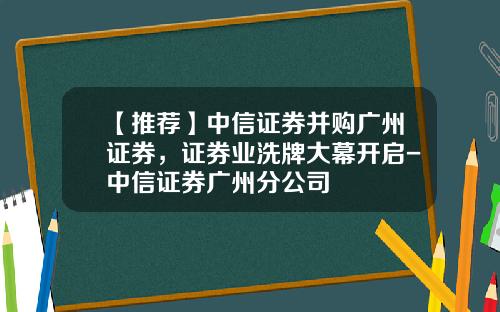 【推荐】中信证券并购广州证券，证券业洗牌大幕开启-中信证券广州分公司