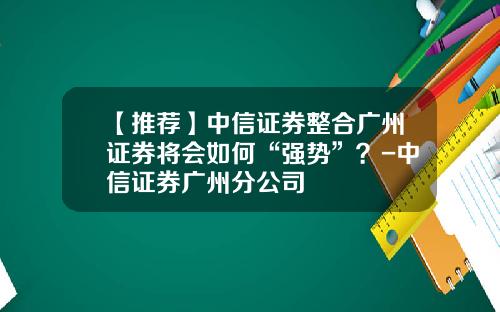 【推荐】中信证券整合广州证券将会如何“强势”？-中信证券广州分公司