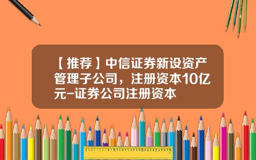 【推荐】中信证券新设资产管理子公司，注册资本10亿元-证券公司注册资本