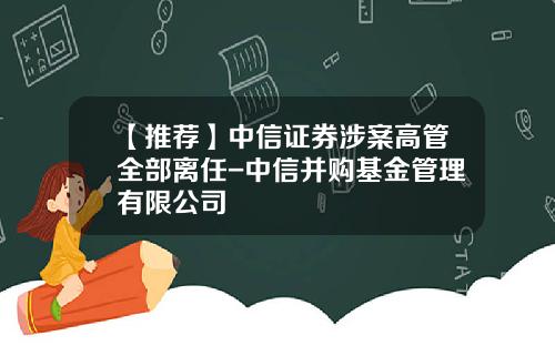 【推荐】中信证券涉案高管全部离任-中信并购基金管理有限公司