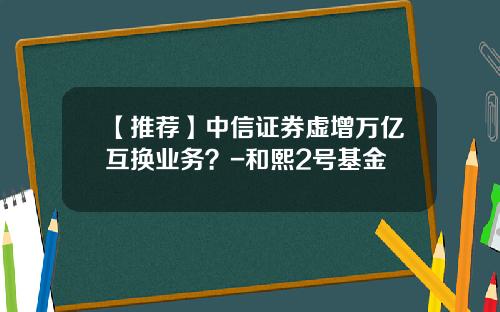 【推荐】中信证券虚增万亿互换业务？-和熙2号基金