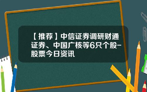 【推荐】中信证券调研财通证券、中国广核等6只个股-股票今日资讯