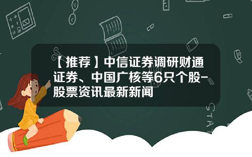 【推荐】中信证券调研财通证券、中国广核等6只个股-股票资讯最新新闻