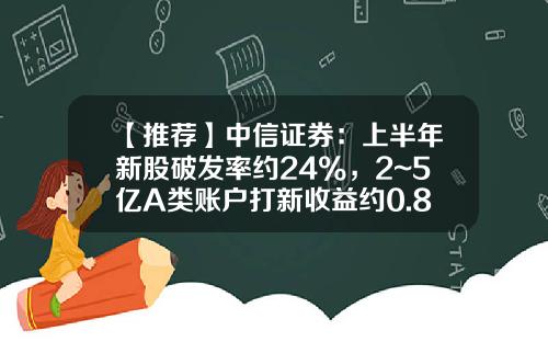 【推荐】中信证券：上半年新股破发率约24%，2~5亿A类账户打新收益约0.88%~1.29%-一个账户能申购多少新股