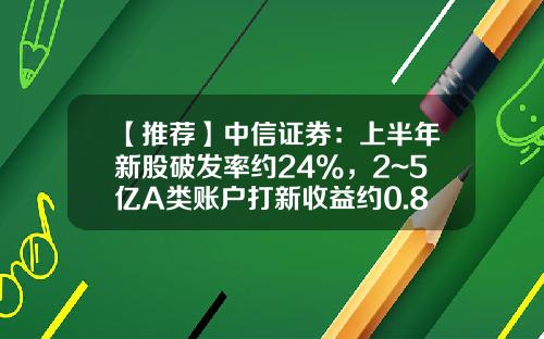 【推荐】中信证券：上半年新股破发率约24%，2~5亿A类账户打新收益约0.88%~1.29%-中信证券开户有多少资金要求