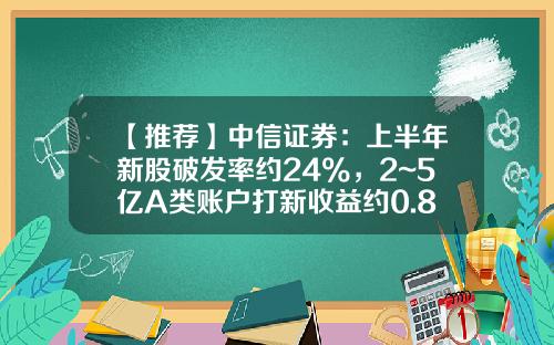 【推荐】中信证券：上半年新股破发率约24%，2~5亿A类账户打新收益约0.88%~1.29%-打新股基金收益率