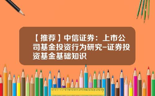 【推荐】中信证券：上市公司基金投资行为研究-证券投资基金基础知识