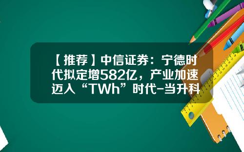 【推荐】中信证券：宁德时代拟定增582亿，产业加速迈入“TWh”时代-当升科技增发多少