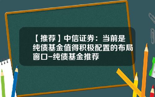 【推荐】中信证券：当前是纯债基金值得积极配置的布局窗口-纯债基金推荐