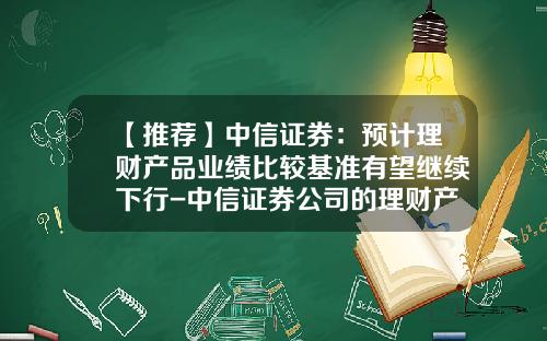 【推荐】中信证券：预计理财产品业绩比较基准有望继续下行-中信证券公司的理财产品