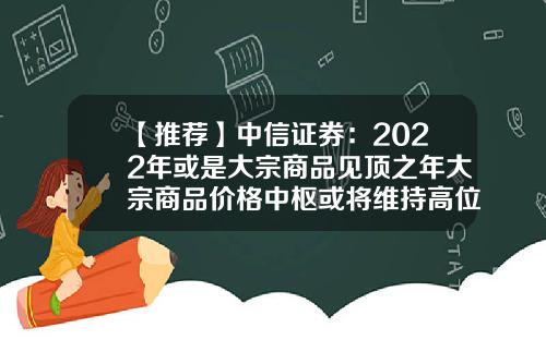 【推荐】中信证券：2022年或是大宗商品见顶之年大宗商品价格中枢或将维持高位-中信证卷一年高位是多少