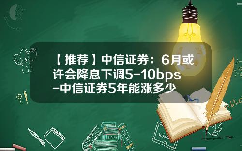 【推荐】中信证券：6月或许会降息下调5-10bps-中信证券5年能涨多少