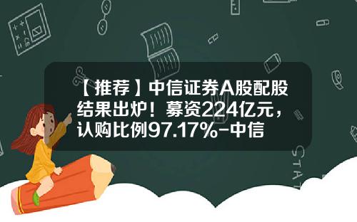 【推荐】中信证券A股配股结果出炉！募资224亿元，认购比例97.17%-中信证券h股多少钱