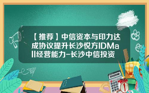【推荐】中信资本与印力达成协议提升长沙悦方IDMall经营能力-长沙中信投资有限公司