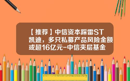 【推荐】中信资本踩雷ST凯迪，多只私募产品风险金额或超16亿元-中信夹层基金