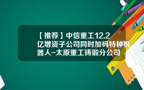 【推荐】中信重工12.2亿增资子公司同时加码特种机器人-太原重工铸锻分公司