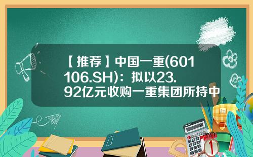 【推荐】中国一重(601106.SH)：拟以23.92亿元收购一重集团所持中品圣德38.74%股权-中国一重股票最新价格是多少