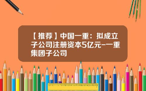 【推荐】中国一重：拟成立子公司注册资本5亿元-一重集团子公司