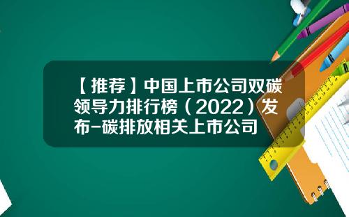 【推荐】中国上市公司双碳领导力排行榜（2022）发布-碳排放相关上市公司