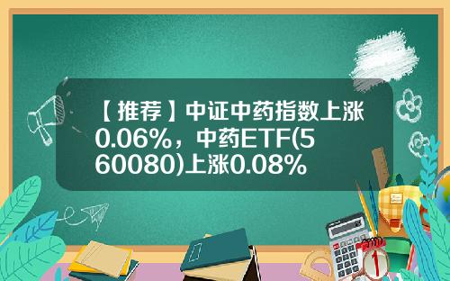 【推荐】中证中药指数上涨0.06%，中药ETF(560080)上涨0.08%，持续关注中药创新-中药指数基金