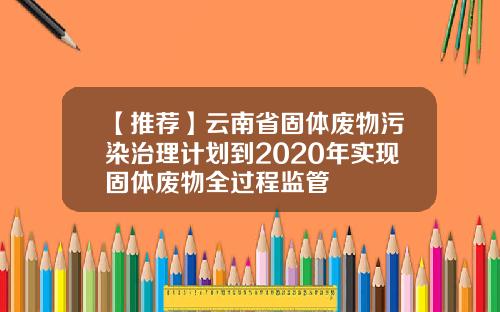 【推荐】云南省固体废物污染治理计划到2020年实现固体废物全过程监管