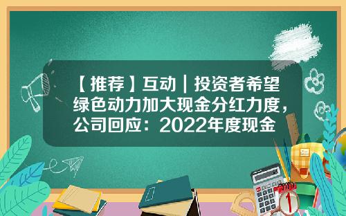 【推荐】互动｜投资者希望绿色动力加大现金分红力度，公司回应：2022年度现金分红方案每股0.1元-上市公司现金分红若干规定