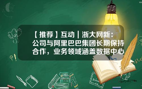 【推荐】互动｜浙大网新：公司与阿里巴巴集团长期保持合作，业务领域涵盖数据中心业务、云服务业务等-浙大网新是哪个公司的股