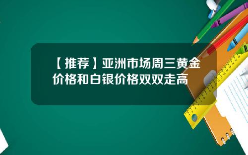 【推荐】亚洲市场周三黄金价格和白银价格双双走高