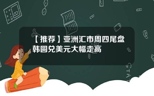 【推荐】亚洲汇市周四尾盘韩圆兑美元大幅走高