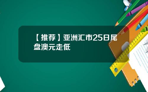 【推荐】亚洲汇市25日尾盘澳元走低