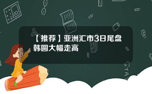 【推荐】亚洲汇市3日尾盘韩圆大幅走高