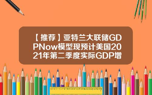 【推荐】亚特兰大联储GDPNow模型现预计美国2021年第二季度实际GDP增长为79
