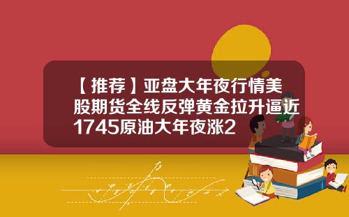 【推荐】亚盘大年夜行情美股期货全线反弹黄金拉升逼近1745原油大年夜涨2
