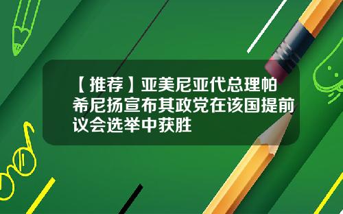 【推荐】亚美尼亚代总理帕希尼扬宣布其政党在该国提前议会选举中获胜