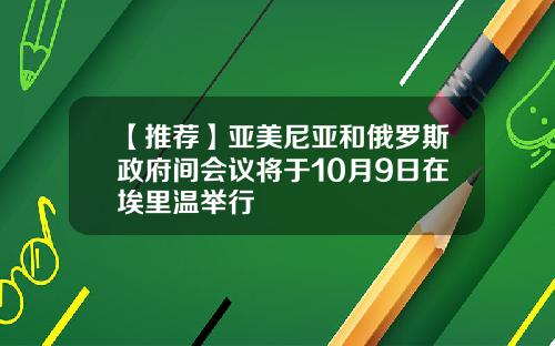 【推荐】亚美尼亚和俄罗斯政府间会议将于10月9日在埃里温举行