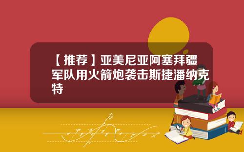 【推荐】亚美尼亚阿塞拜疆军队用火箭炮袭击斯捷潘纳克特
