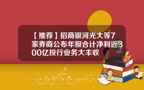 【推荐】招商银河光大等7家券商公布年报合计净利近300亿投行业务大丰收