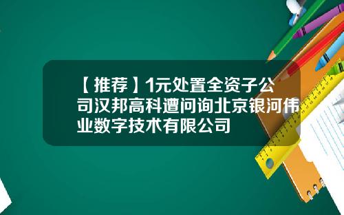 【推荐】1元处置全资子公司汉邦高科遭问询北京银河伟业数字技术有限公司