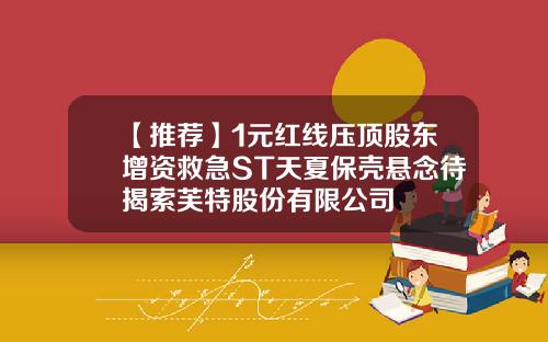 【推荐】1元红线压顶股东增资救急ST天夏保壳悬念待揭索芙特股份有限公司