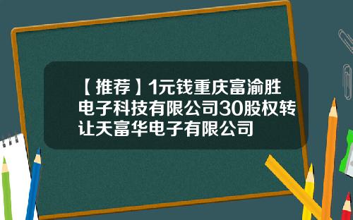 【推荐】1元钱重庆富渝胜电子科技有限公司30股权转让天富华电子有限公司