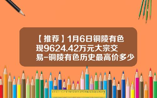 【推荐】1月6日铜陵有色现9624.42万元大宗交易-铜陵有色历史最高价多少