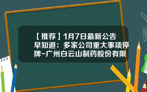 【推荐】1月7日最新公告早知道：多家公司重大事项停牌-广州白云山制药股份有限公司退市