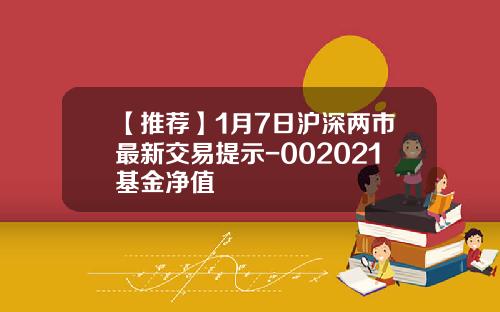 【推荐】1月7日沪深两市最新交易提示-002021基金净值