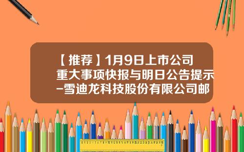 【推荐】1月9日上市公司重大事项快报与明日公告提示-雪迪龙科技股份有限公司邮箱