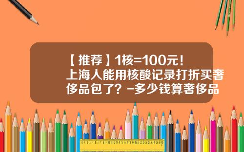 【推荐】1核=100元！上海人能用核酸记录打折买奢侈品包了？-多少钱算奢侈品