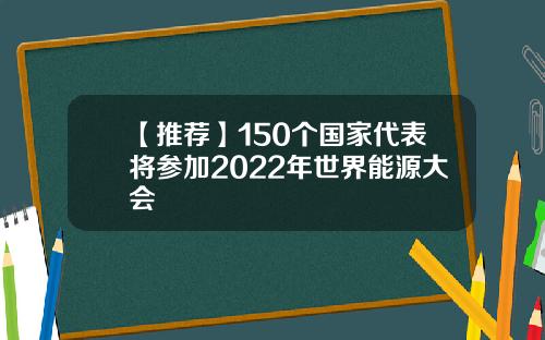 【推荐】150个国家代表将参加2022年世界能源大会