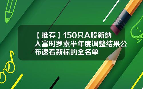 【推荐】150只A股新纳入富时罗素半年度调整结果公布速看新标的全名单