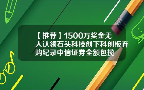 【推荐】1500万奖金无人认领石头科技创下科创板弃购纪录中信证券全额包揽